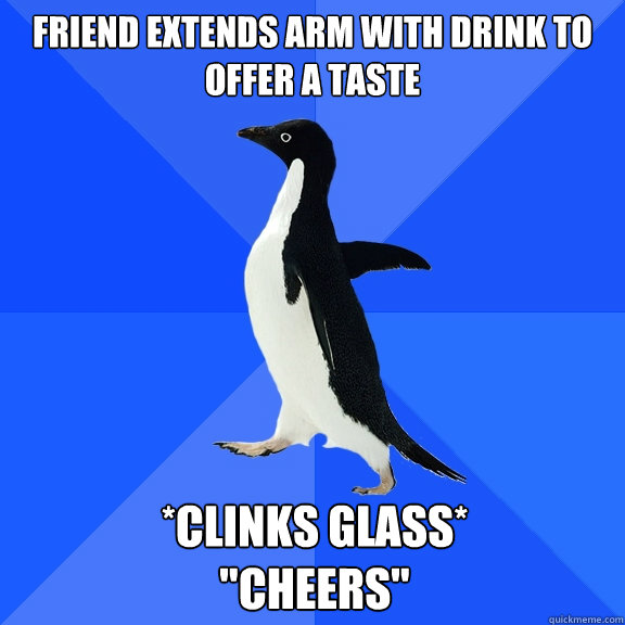 Friend extends arm with drink to offer a taste *Clinks Glass*

