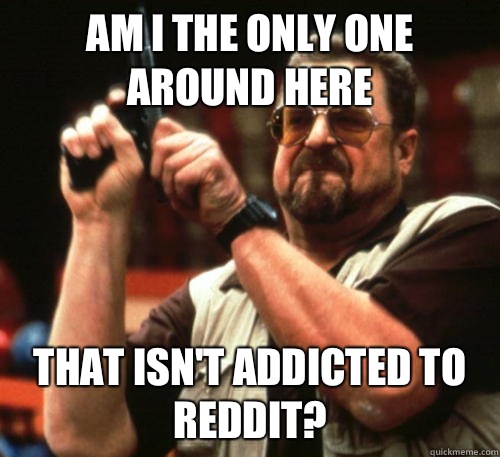 Am i the only one around here That isn't addicted to reddit? - Am i the only one around here That isn't addicted to reddit?  Am I The Only One Around Here