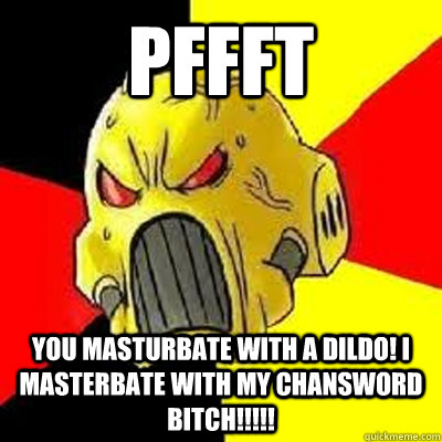 PFFFT YOU MASTURBATE WITH A DILDO! I MASTERBATE WITH MY CHANSWORD BITCH!!!!!   