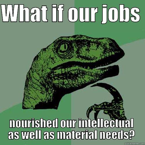 WHAT IF OUR JOBS  NOURISHED OUR INTELLECTUAL AS WELL AS MATERIAL NEEDS? Philosoraptor