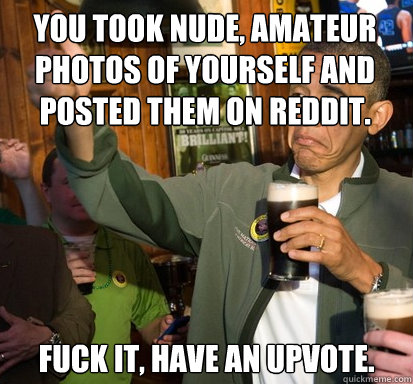 You took nude, amateur photos of yourself and posted them on reddit. fuck it, have an upvote.   Upvote Obama