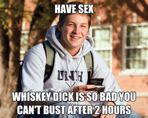 Have sex Whiskey dick is so bad you can't bust after 2 hours  College Freshman