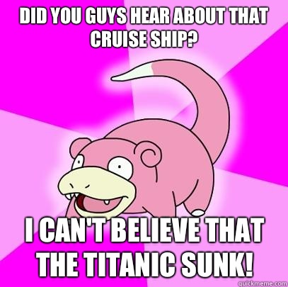 Did you guys hear about that cruise ship? I can't believe that the titanic sunk!  Slowpoke