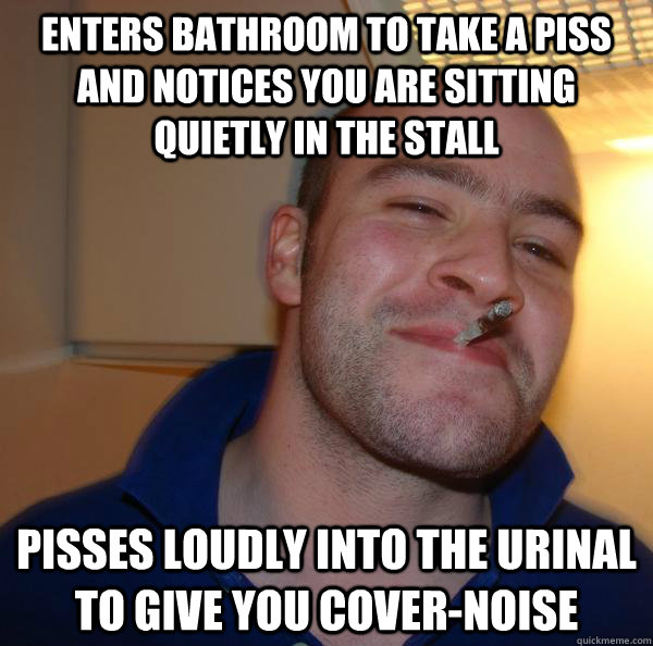 enters bathroom to take a piss and notices you are sitting quietly in the stall pisses loudly into the urinal to give you cover-noise - enters bathroom to take a piss and notices you are sitting quietly in the stall pisses loudly into the urinal to give you cover-noise  Misc