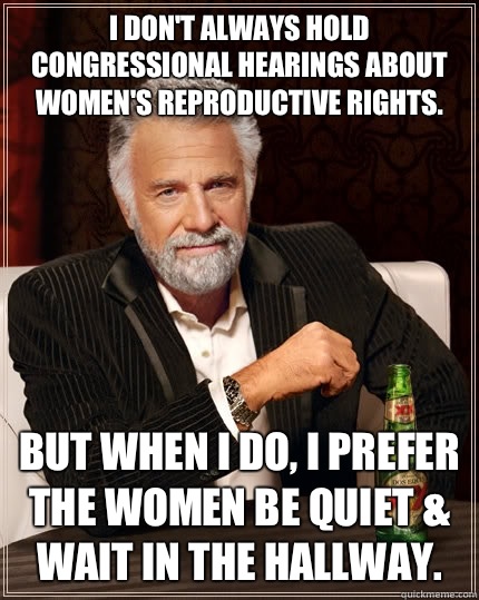I don't always hold Congressional hearings about women's reproductive rights. but when I do, I prefer the women be quiet & wait in the hallway.  The Most Interesting Man In The World