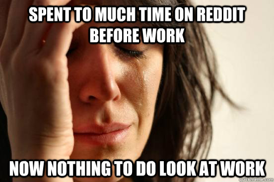 Spent to much time on reddit before work Now nothing to do look at work  First World Problems