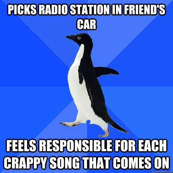 picks radio station in friend's car feels responsible for each crappy song that comes on  Socially Awkward Penguin
