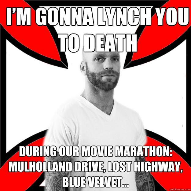 I’m gonna lynch you 
to death during our movie marathon: mulholland drive, lost highway, blue velvet…  Skinhead with a Heart of Gold