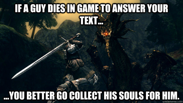 If a guy dies in game to answer your text... ...You better go collect his souls for him.  