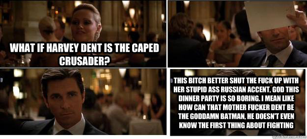 What if Harvey Dent is the Caped Crusader? this bitch better shut the fuck up with her stupid ass Russian accent, god this dinner party is so boring. i mean like how can that mother fucker dent be the goddamn batman, he doesn't even know the first thing a  
