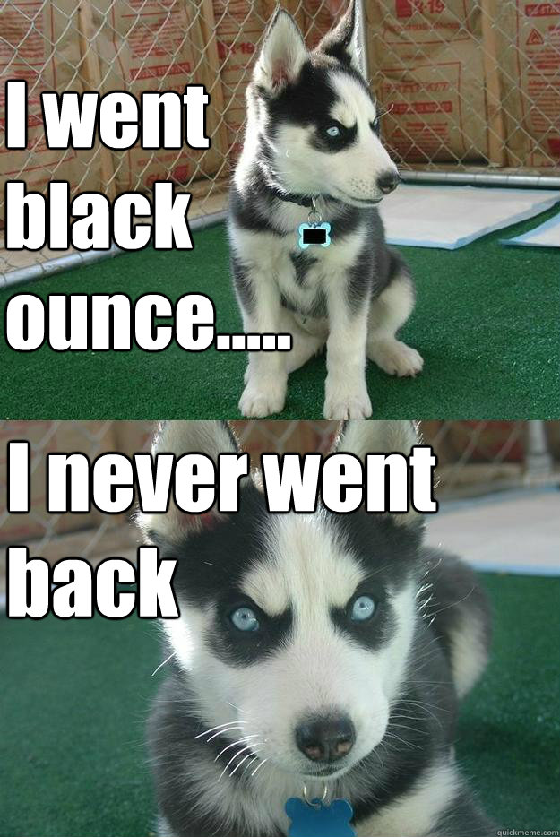I went black ounce.....
 I never went back  Insanity puppy