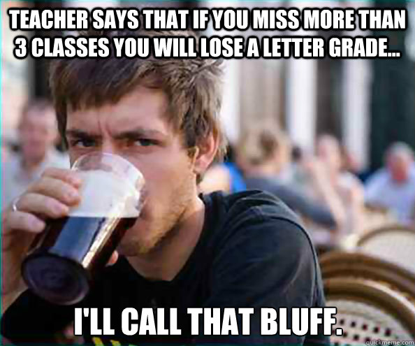 Teacher says that if you miss more than 3 classes you will lose a letter grade... I'll call that bluff.  Lazy College Senior