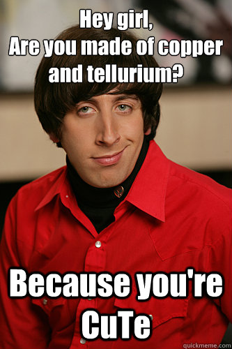 Hey girl,
Are you made of copper and tellurium? Because you're CuTe - Hey girl,
Are you made of copper and tellurium? Because you're CuTe  Howard Wolowitz
