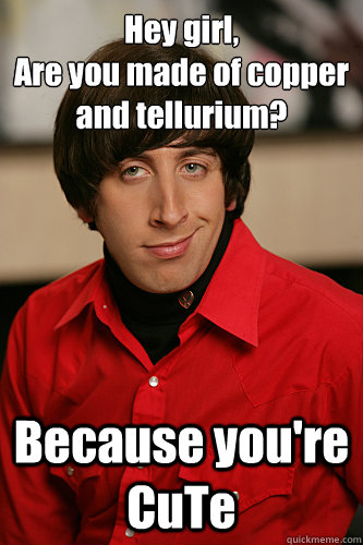 Hey girl,
Are you made of copper and tellurium? Because you're CuTe  Howard Wolowitz