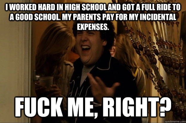 i worked hard in high school and got a full ride to a good school. my parents pay for my incidental expenses.  Fuck Me, Right? - i worked hard in high school and got a full ride to a good school. my parents pay for my incidental expenses.  Fuck Me, Right?  Fuck Me, Right