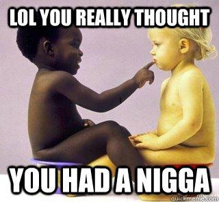 LOL YOU REALLY THOUGHT  YOU HAD A NIGGA  really nigga
