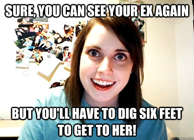 Sure, you can see your ex again but you'll have to dig six feet to get to her!  Overly Attached Girlfriend