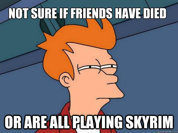 Not sure if friends have died Or are all playing skyrim  Futurama Fry