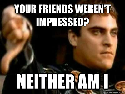 Your friends weren't impressed? Neither am i  Downvoting Roman
