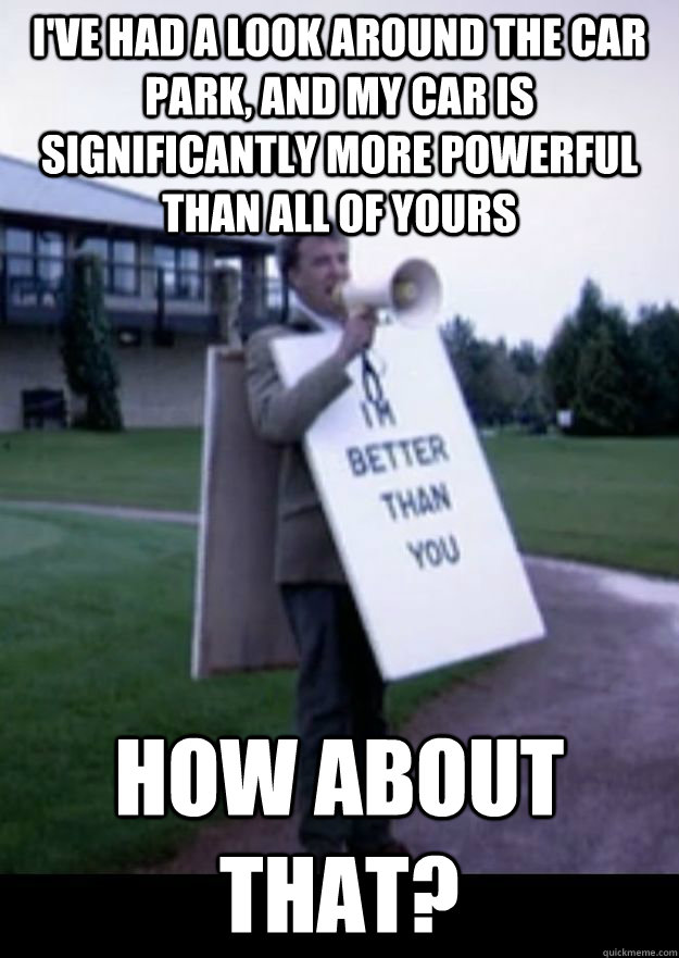I've had a look around the car park, and my car is significantly more powerful than all of yours How about that?  Im Better Than You