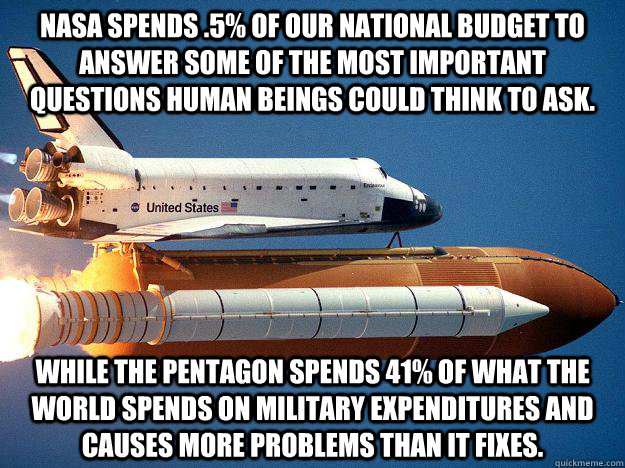 NASA spends .5% of our national budget to answer some of the most important questions human beings could think to ask.  While the pentagon spends 41% of what the WORLD spends on military expenditures and causes more problems than it fixes.   