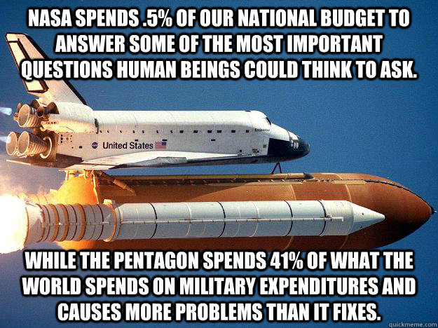 NASA spends .5% of our national budget to answer some of the most important questions human beings could think to ask.  While the pentagon spends 41% of what the WORLD spends on military expenditures and causes more problems than it fixes.  - NASA spends .5% of our national budget to answer some of the most important questions human beings could think to ask.  While the pentagon spends 41% of what the WORLD spends on military expenditures and causes more problems than it fixes.   NASA Mistake