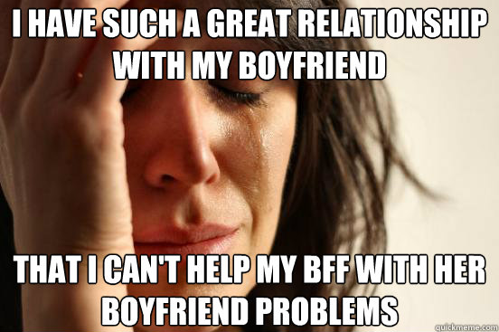 I have such a great relationship with my boyfriend That I can't help my BFF with her boyfriend problems  First World Problems