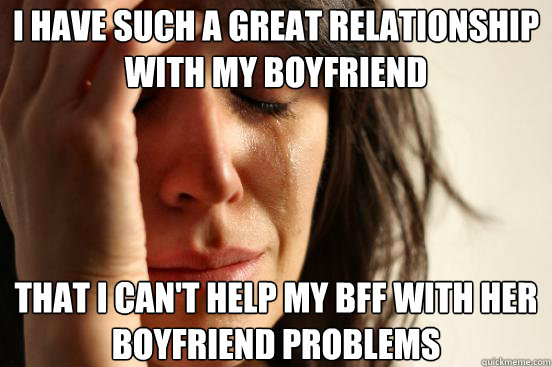 I have such a great relationship with my boyfriend That I can't help my BFF with her boyfriend problems - I have such a great relationship with my boyfriend That I can't help my BFF with her boyfriend problems  First World Problems