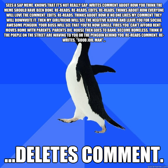 Sees a SAP meme. Knows that it's not really SAP. Writes comment about how you think the Meme should have been done. RE-reads. Re-reads. Edits. Re-reads. Thinks about how everyone will love the comment. Edits. Re-reads. Thinks about how if no one likes my   Socially Awkward Penguin