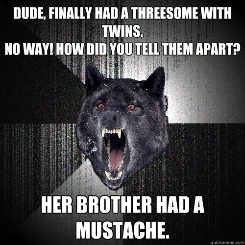Dude, Finally had a threesome with twins. 
No way! How did you tell them apart? Her brother had a mustache.  Insanity Wolf