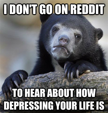 I don't go on reddit to hear about how depressing your life is  Confession Bear