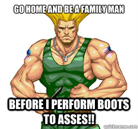 GO HOME AND BE A FAMILY MAN BEFORE I PERFORM BOOTS TO ASSES!!  