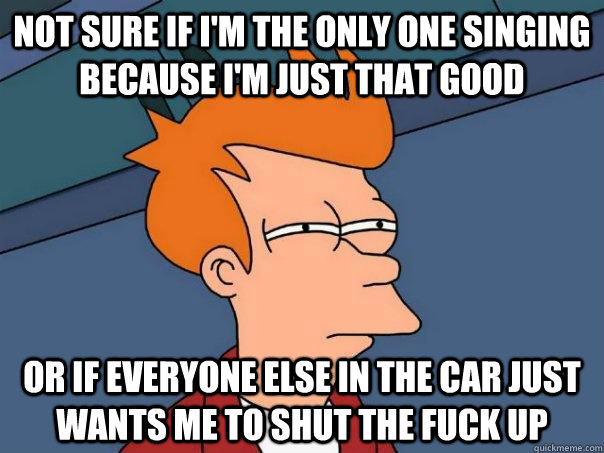 NOT SURE IF i'm the only one singing because i'm just that good  OR IF everyone else in the car just wants me to shut the fuck up   Futurama Fry