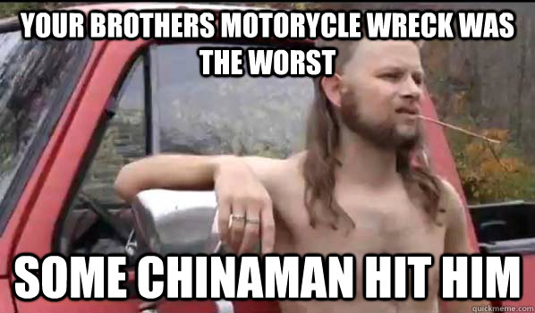 your brothers motorycle wreck was the worst some chinaman hit him  Almost Politically Correct Redneck
