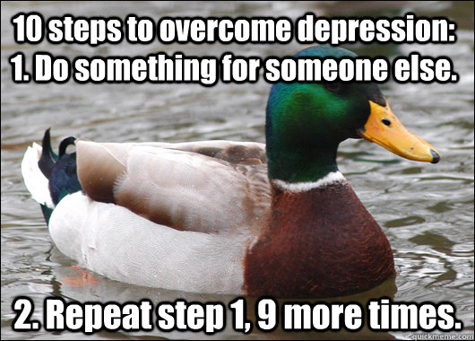10 steps to overcome depression: 1. Do something for someone else. 2. Repeat step 1, 9 more times.  Actual Advice Mallard
