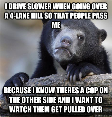 I Drive slower when going over a 4-lane hill so that people pass me because i know theres a cop on the other side and i want to watch them get pulled over  Confession Bear