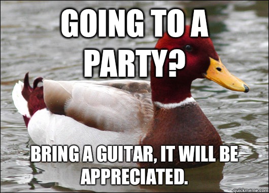 Going to a party? Bring a guitar, it will be appreciated.   Malicious Advice Mallard