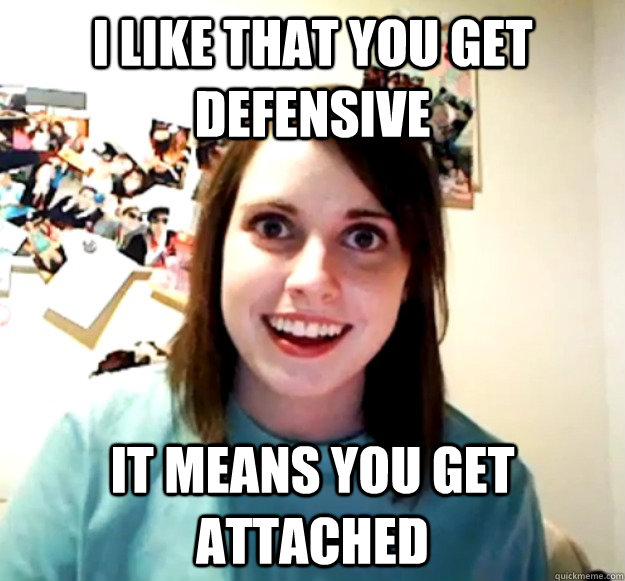 I like that you get defensive It means you get attached  Overly Attached Girlfriend