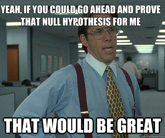 Yeah, if you could go ahead and prove that null hypothesis for me that would be great - Yeah, if you could go ahead and prove that null hypothesis for me that would be great  Party Patrol Lumbergh