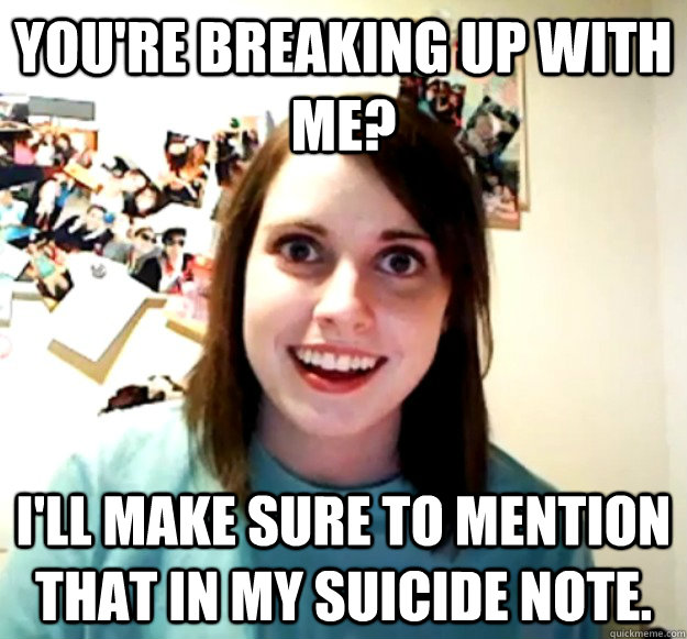 You're breaking up with me? I'll make sure to mention that in my suicide note.  Overly Attached Girlfriend