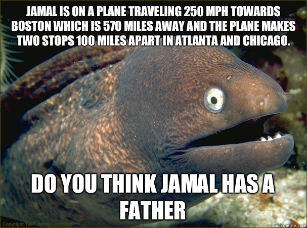 Jamal is on a plane traveling 250 mph towards Boston which is 570 miles away and the plane makes two stops 100 miles apart in Atlanta and Chicago. Do you think Jamal has a father  Bad Joke Eel