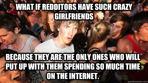 What if redditors have such crazy girlfriends because they are the only ones who will put up with them spending so much time on the internet.  Sudden Clarity Clarence