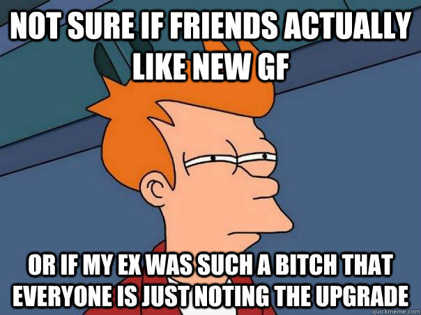 Not sure if friends actually like new gf Or if my ex was such a bitch that everyone is just noting the upgrade  Futurama Fry