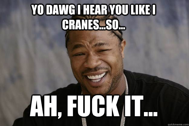 YO DAWG I HEAR YOU LIKE I CRANES...SO... Ah, fuck it... - YO DAWG I HEAR YOU LIKE I CRANES...SO... Ah, fuck it...  Xzibit meme