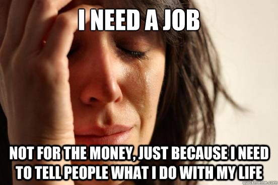 I need a job not for the money, just because I need to tell people what I do with my life  First World Problems