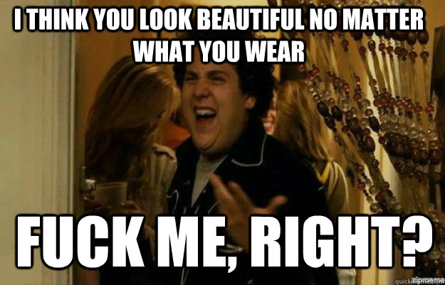 I think you look beautiful no matter what you wear FUCK ME, RIGHT? - I think you look beautiful no matter what you wear FUCK ME, RIGHT?  fuck me right