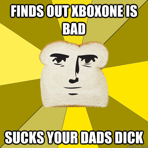 Finds out xboxone is bad sucks your dads dick  Breadfriend