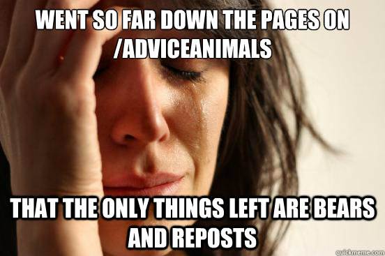 Went so far down the pages on /adviceanimals that the only things left are bears and reposts  First World Problems