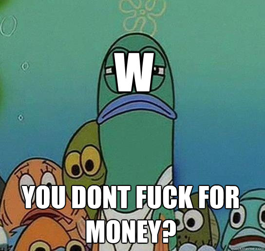 W you dont fuck for money?  Serious fish SpongeBob