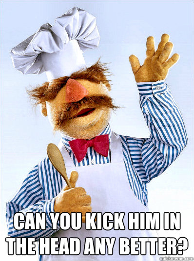 can you kick him in the head any better?
 -  can you kick him in the head any better?
  Swedish Chef